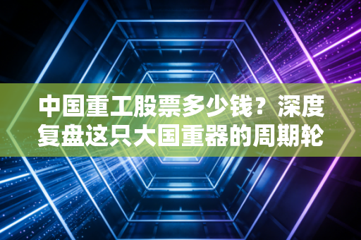 中国重工股票多少钱?深度复盘这只大国重器的周期轮回与投资博弈