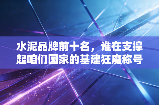 水泥品牌前十名，谁在支撑起咱们国家的基建狂魔称号？