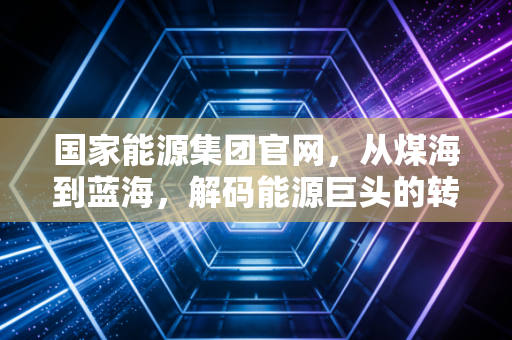 国家能源集团官网，从煤海到蓝海，解码能源巨头的转型之路与民生温度