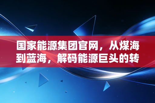 国家能源集团官网，从煤海到蓝海，解码能源巨头的转型之路与民生温度
