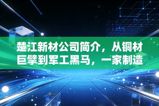 楚江新材公司简介，从铜材巨擘到军工黑马，一家制造业隐形冠军的进阶之路
