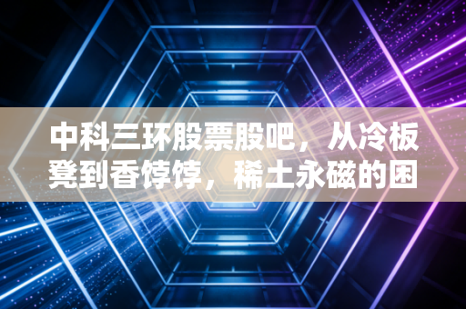 中科三环股票股吧，从冷板凳到香饽饽，稀土永磁的困局与突围