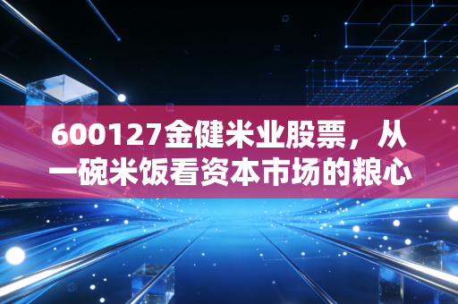 600127金健米业股票，从一碗米饭看资本市场的粮心与焦虑
