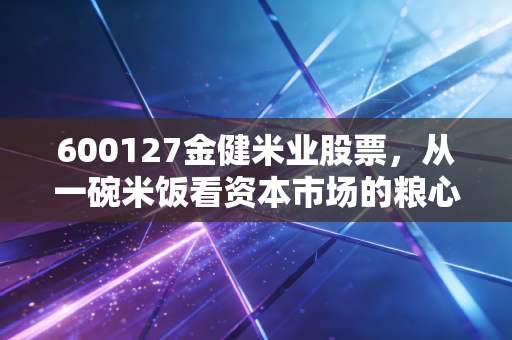 600127金健米业股票，从一碗米饭看资本市场的粮心与焦虑