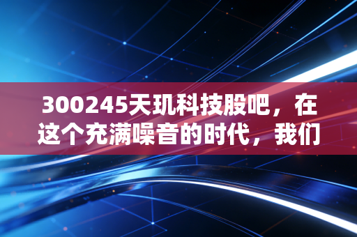 300245天玑科技股吧，在这个充满噪音的时代，我们该如何读懂一家隐形冠军的悲欢？
