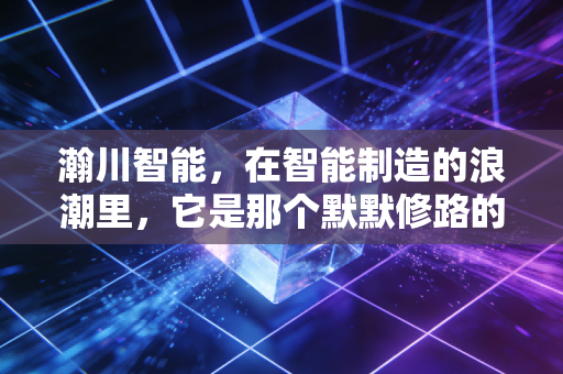 瀚川智能，在智能制造的浪潮里，它是那个默默修路的隐形冠军