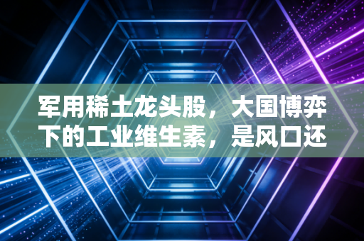 军用稀土龙头股,大国博弈下的工业维生素,是风口还是陷阱?