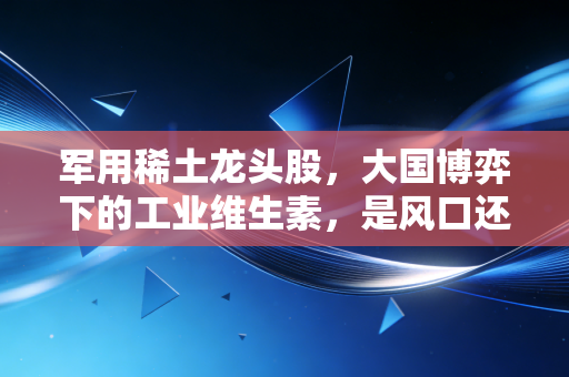 军用稀土龙头股,大国博弈下的工业维生素,是风口还是陷阱?