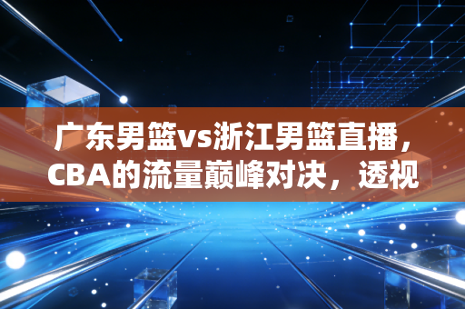 广东男篮vs浙江男篮直播，CBA的流量巅峰对决，透视职业体育背后的商业逻辑