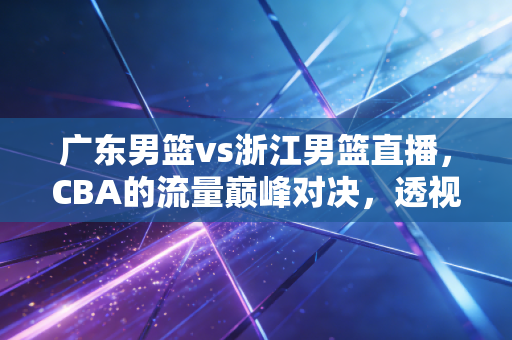 广东男篮vs浙江男篮直播，CBA的流量巅峰对决，透视职业体育背后的商业逻辑