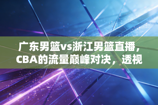 广东男篮vs浙江男篮直播，CBA的流量巅峰对决，透视职业体育背后的商业逻辑