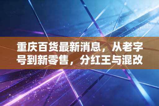 重庆百货最新消息，从老字号到新零售，分红王与混改背后的投资逻辑深度解析