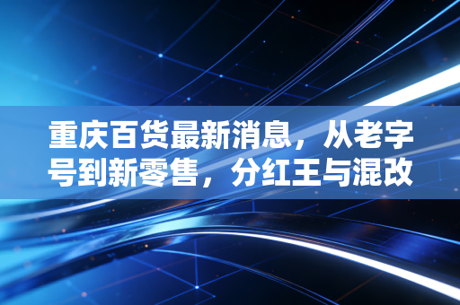重庆百货最新消息，从老字号到新零售，分红王与混改背后的投资逻辑深度解析