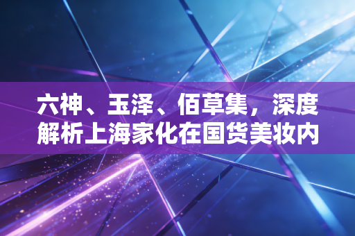 六神、玉泽、佰草集，深度解析上海家化在国货美妆内卷时代的突围战