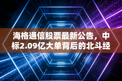 海格通信股票最新公告,中标2.09亿大单背后的北斗经纬与投资思考