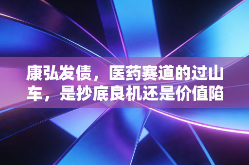 康弘发债，医药赛道的过山车，是抄底良机还是价值陷阱？