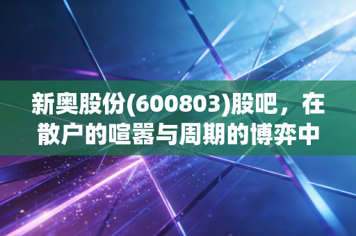 新奥股份(600803)股吧，在散户的喧嚣与周期的博弈中，我们该如何看清这只天然气巨头的真实底色？