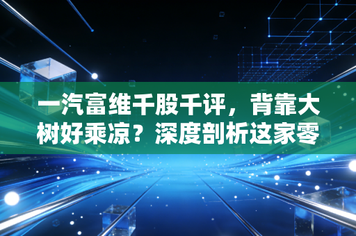 一汽富维千股千评，背靠大树好乘凉？深度剖析这家零部件巨头的喜与忧