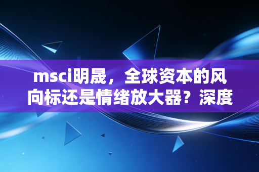 msci明晟，全球资本的风向标还是情绪放大器？深度剖析这一指数巨头的真实影响力