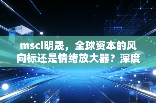 msci明晟，全球资本的风向标还是情绪放大器？深度剖析这一指数巨头的真实影响力