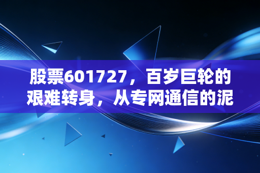 股票601727，百岁巨轮的艰难转身，从专网通信的泥潭到硬科技的星辰大海