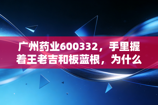 广州药业600332，手里握着王老吉和板蓝根，为什么股价还在磨底？——深度解析老字号的中年危机与转型