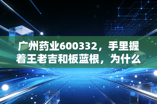 广州药业600332，手里握着王老吉和板蓝根，为什么股价还在磨底？——深度解析老字号的中年危机与转型