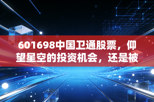 601698中国卫通股票，仰望星空的投资机会，还是被过度炒作的太空梦？
