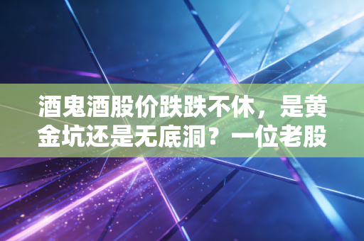 酒鬼酒股价跌跌不休,是黄金坑还是无底洞?一位老股民的深度复盘与反思