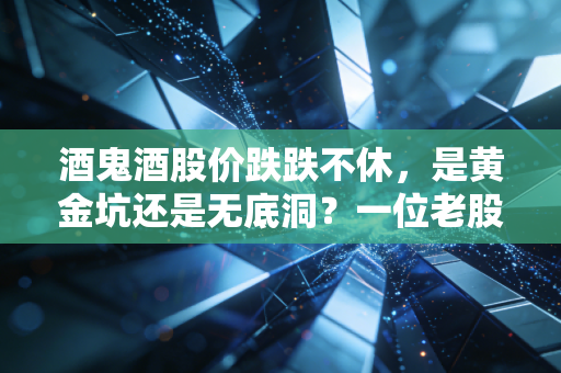 酒鬼酒股价跌跌不休,是黄金坑还是无底洞?一位老股民的深度复盘与反思