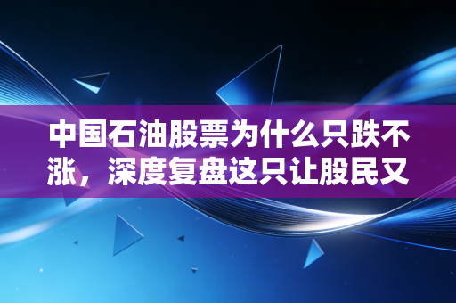中国石油股票为什么只跌不涨，深度复盘这只让股民又爱又恨的巨无霸