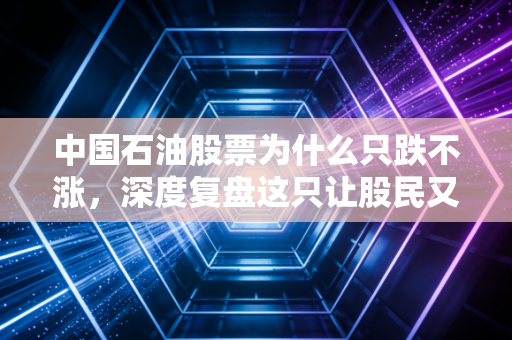 中国石油股票为什么只跌不涨，深度复盘这只让股民又爱又恨的巨无霸