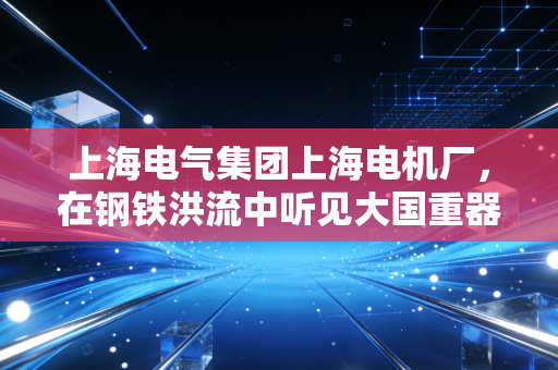 上海电气集团上海电机厂,在钢铁洪流中听见大国重器的呼吸