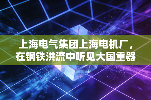 上海电气集团上海电机厂,在钢铁洪流中听见大国重器的呼吸