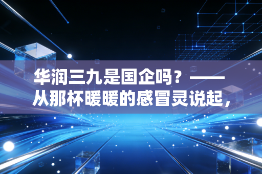 华润三九是国企吗？—— 从那杯暖暖的感冒灵说起，聊聊这家医药巨头的底色与未来