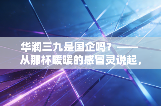华润三九是国企吗?—— 从那杯暖暖的感冒灵说起,聊聊这家医药巨头的底色与未来