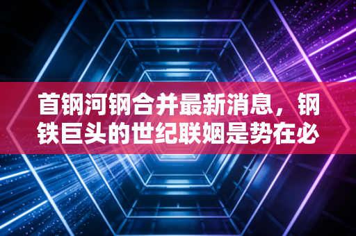 首钢河钢合并最新消息，钢铁巨头的世纪联姻是势在必行还是雾里看花？
