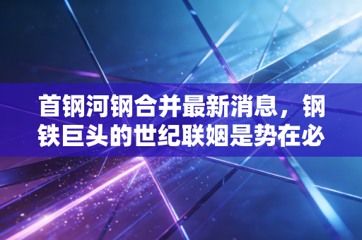 首钢河钢合并最新消息，钢铁巨头的世纪联姻是势在必行还是雾里看花？
