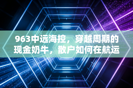 963中远海控，穿越周期的现金奶牛，散户如何在航运巨浪中守住财富？