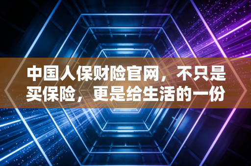 中国人保财险官网，不只是买保险，更是给生活的一份从容