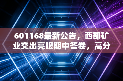 601168最新公告,西部矿业交出亮眼期中答卷,高分红背后藏着怎样的投资逻辑?