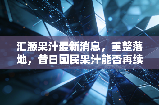 汇源果汁最新消息，重整落地，昔日国民果汁能否再续辉煌？