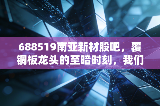 688519南亚新材股吧，覆铜板龙头的至暗时刻，我们该如何穿越周期？