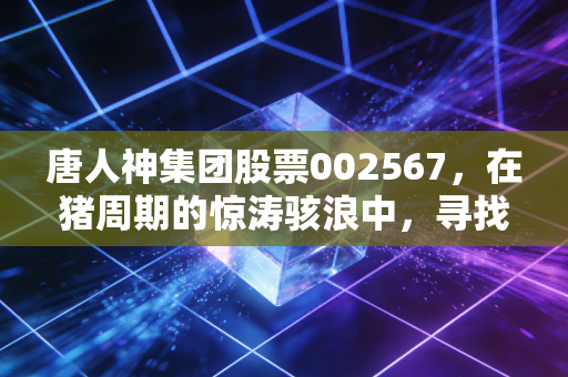 唐人神集团股票002567,在猪周期的惊涛骇浪中,寻找那块定海神针