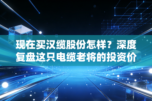 现在买汉缆股份怎样？深度复盘这只电缆老将的投资价值与潜在风险