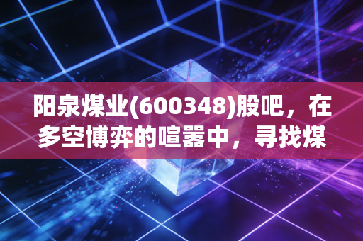 阳泉煤业(600348)股吧，在多空博弈的喧嚣中，寻找煤炭股的诗与远方
