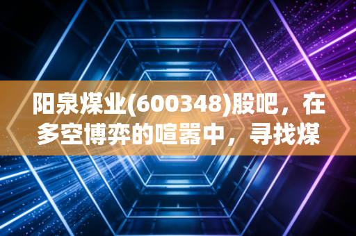 阳泉煤业(600348)股吧，在多空博弈的喧嚣中，寻找煤炭股的诗与远方