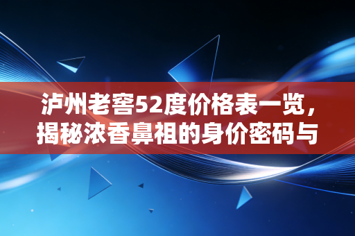 泸州老窖52度价格表一览,揭秘浓香鼻祖的身价密码与选购避坑指南