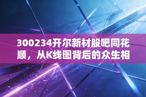 300234开尔新材股吧同花顺，从K线图背后的众生相，看这只环保新材的破局与困局