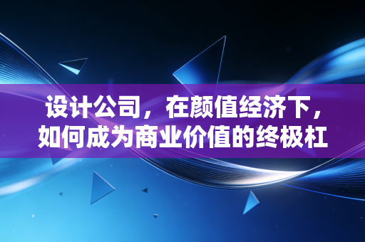 设计公司,在颜值经济下,如何成为商业价值的终极杠杆?